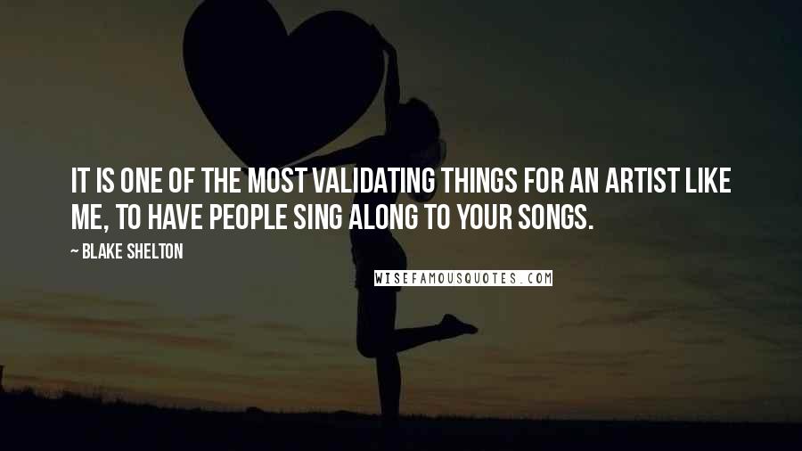 Blake Shelton Quotes: It is one of the most validating things for an artist like me, to have people sing along to your songs.