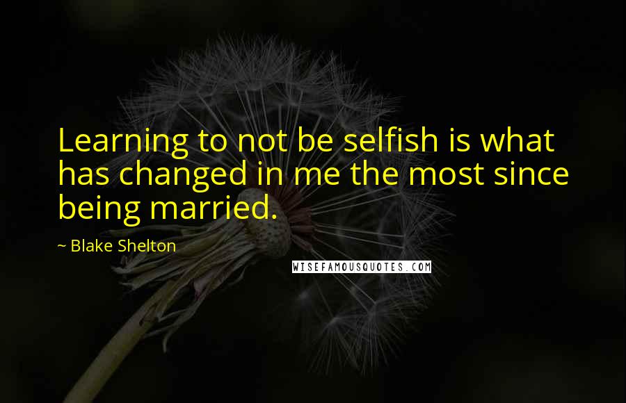 Blake Shelton Quotes: Learning to not be selfish is what has changed in me the most since being married.