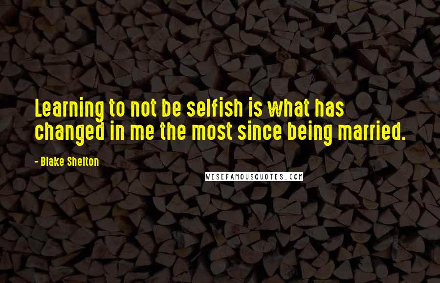 Blake Shelton Quotes: Learning to not be selfish is what has changed in me the most since being married.