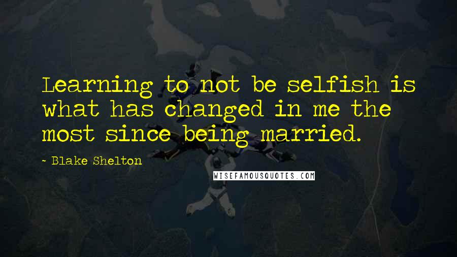 Blake Shelton Quotes: Learning to not be selfish is what has changed in me the most since being married.