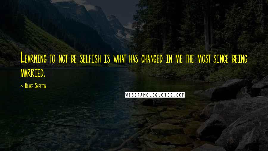 Blake Shelton Quotes: Learning to not be selfish is what has changed in me the most since being married.