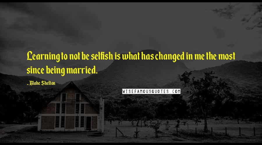 Blake Shelton Quotes: Learning to not be selfish is what has changed in me the most since being married.