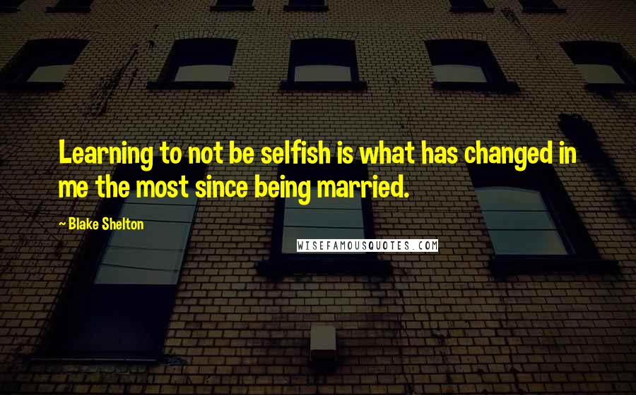 Blake Shelton Quotes: Learning to not be selfish is what has changed in me the most since being married.