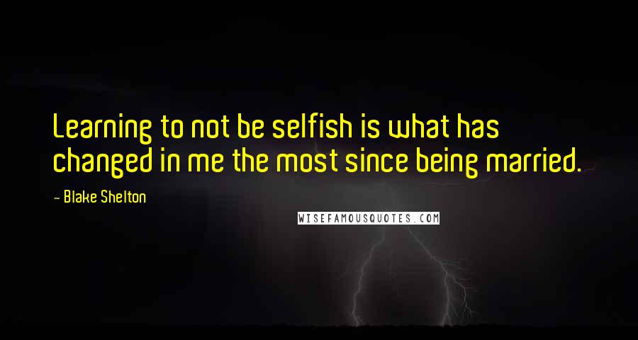 Blake Shelton Quotes: Learning to not be selfish is what has changed in me the most since being married.