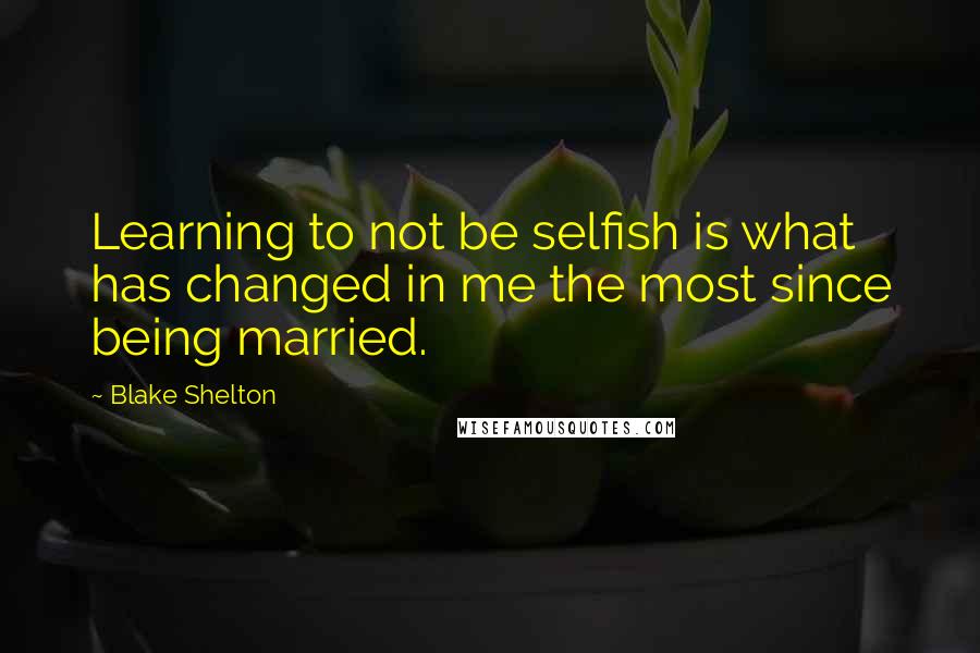 Blake Shelton Quotes: Learning to not be selfish is what has changed in me the most since being married.