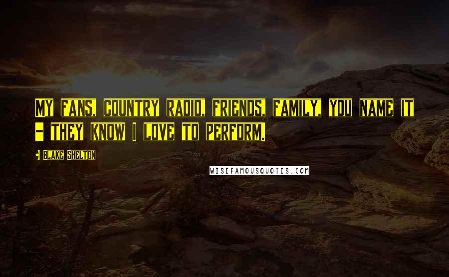 Blake Shelton Quotes: My fans, country radio, friends, family, you name it - they know I love to perform.