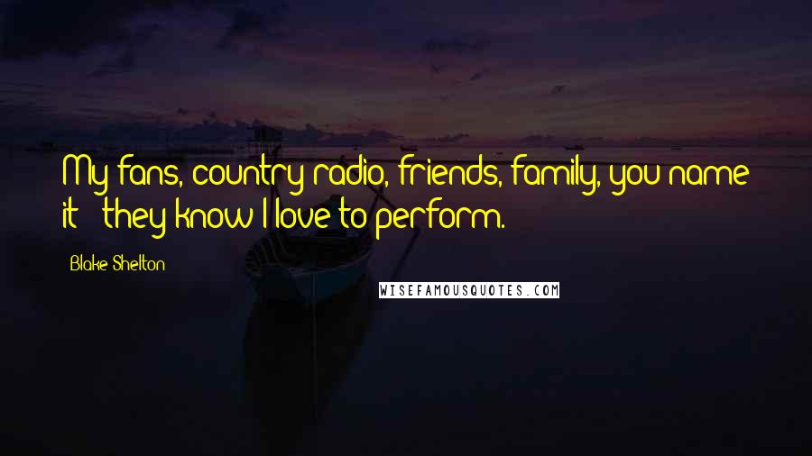 Blake Shelton Quotes: My fans, country radio, friends, family, you name it - they know I love to perform.