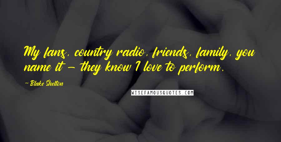 Blake Shelton Quotes: My fans, country radio, friends, family, you name it - they know I love to perform.