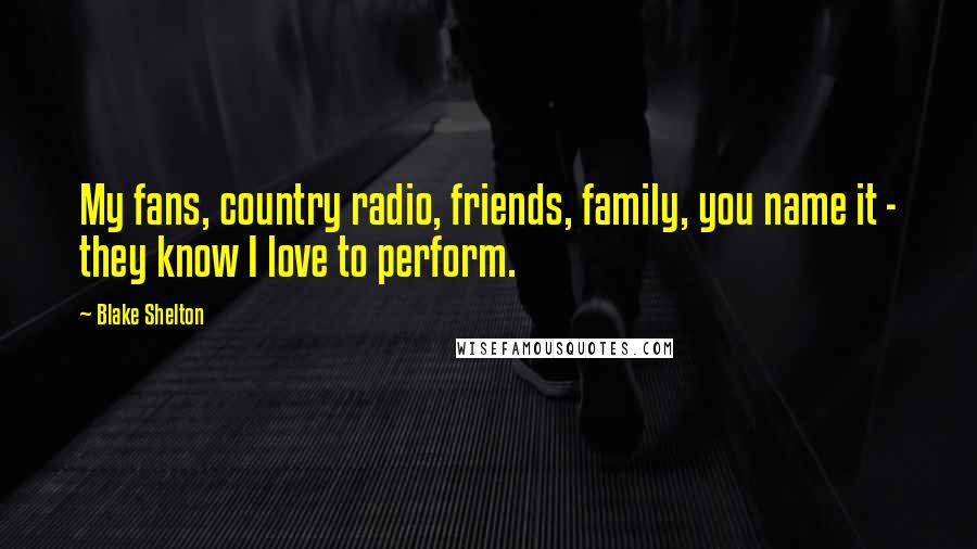 Blake Shelton Quotes: My fans, country radio, friends, family, you name it - they know I love to perform.