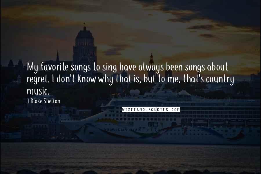 Blake Shelton Quotes: My favorite songs to sing have always been songs about regret. I don't know why that is, but to me, that's country music.