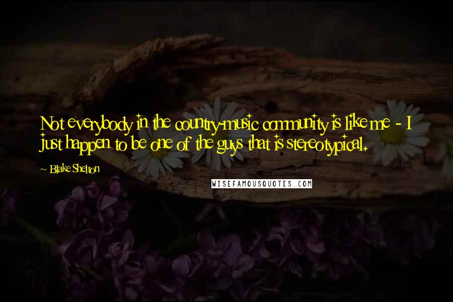 Blake Shelton Quotes: Not everybody in the country-music community is like me - I just happen to be one of the guys that is stereotypical.