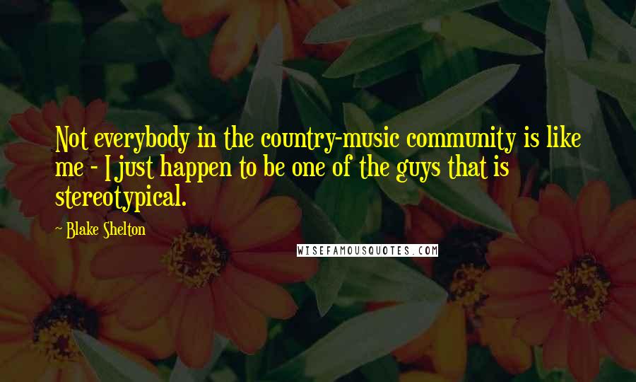 Blake Shelton Quotes: Not everybody in the country-music community is like me - I just happen to be one of the guys that is stereotypical.