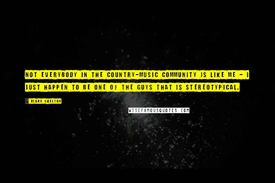 Blake Shelton Quotes: Not everybody in the country-music community is like me - I just happen to be one of the guys that is stereotypical.