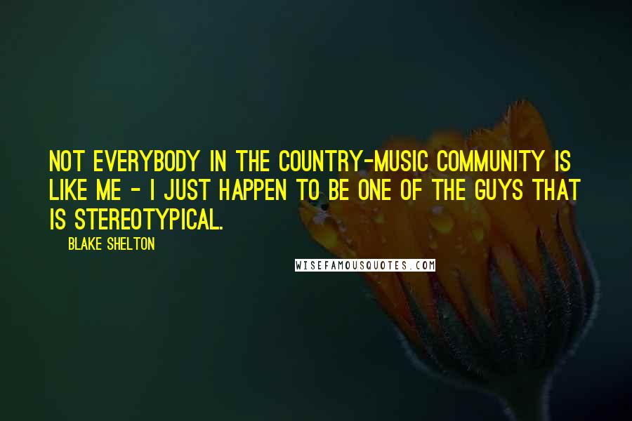 Blake Shelton Quotes: Not everybody in the country-music community is like me - I just happen to be one of the guys that is stereotypical.