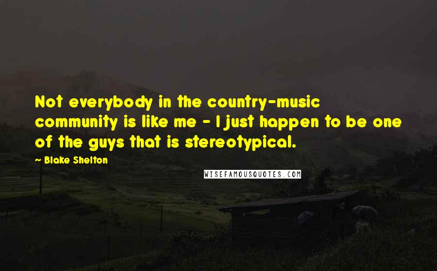 Blake Shelton Quotes: Not everybody in the country-music community is like me - I just happen to be one of the guys that is stereotypical.