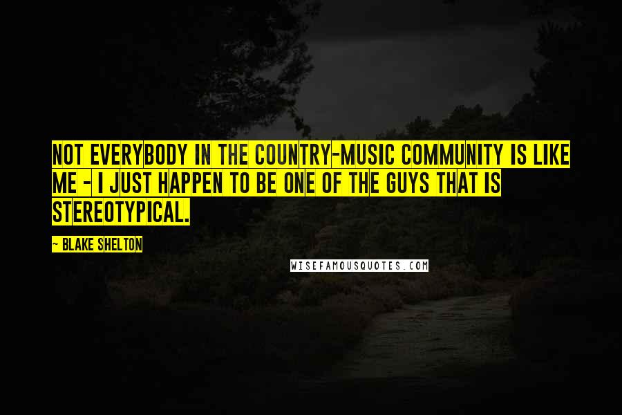 Blake Shelton Quotes: Not everybody in the country-music community is like me - I just happen to be one of the guys that is stereotypical.