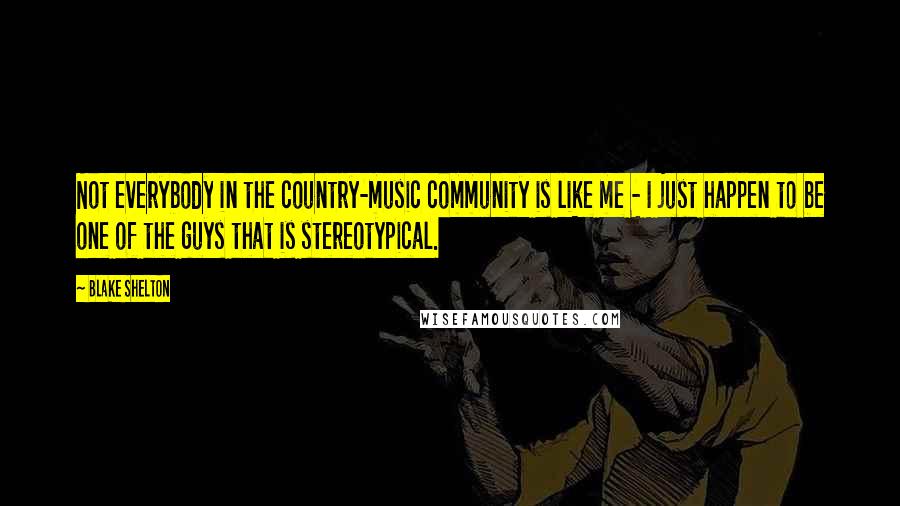 Blake Shelton Quotes: Not everybody in the country-music community is like me - I just happen to be one of the guys that is stereotypical.