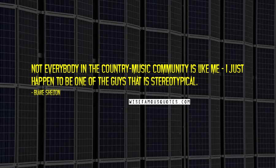 Blake Shelton Quotes: Not everybody in the country-music community is like me - I just happen to be one of the guys that is stereotypical.