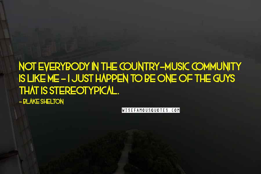 Blake Shelton Quotes: Not everybody in the country-music community is like me - I just happen to be one of the guys that is stereotypical.