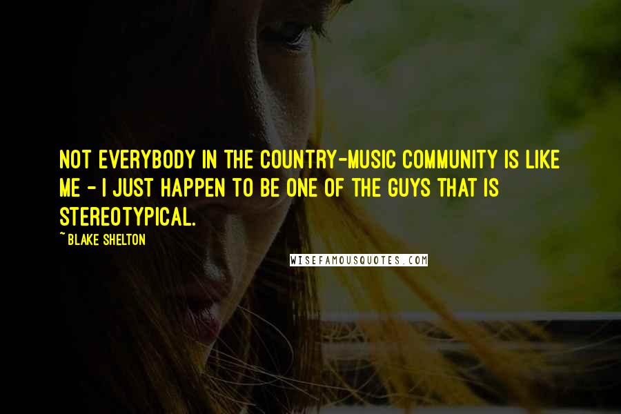 Blake Shelton Quotes: Not everybody in the country-music community is like me - I just happen to be one of the guys that is stereotypical.