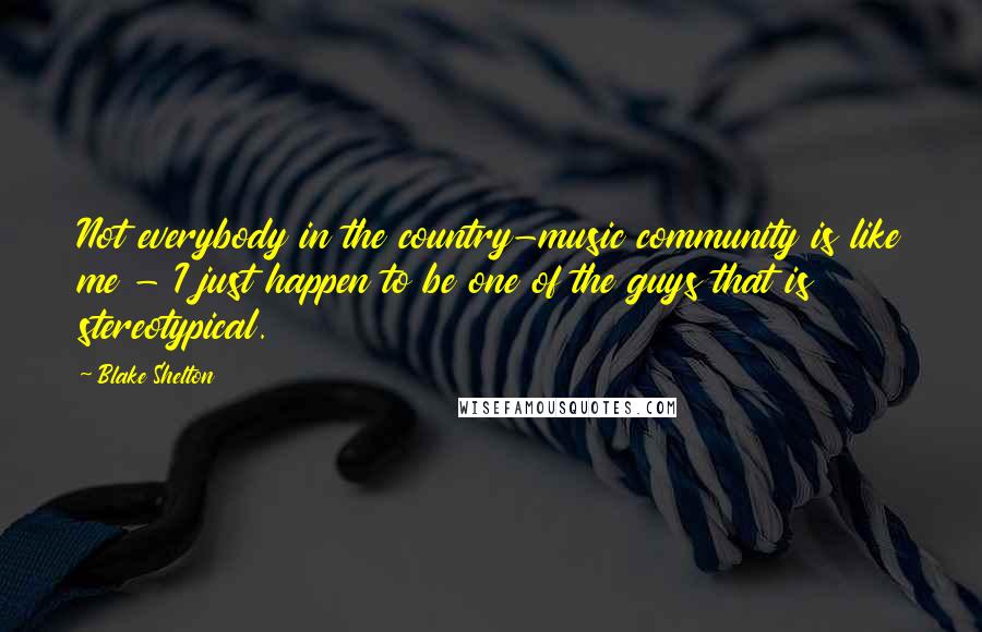 Blake Shelton Quotes: Not everybody in the country-music community is like me - I just happen to be one of the guys that is stereotypical.