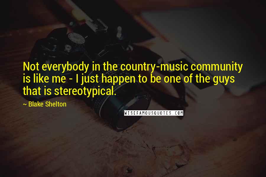 Blake Shelton Quotes: Not everybody in the country-music community is like me - I just happen to be one of the guys that is stereotypical.
