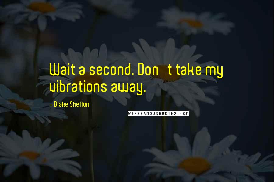 Blake Shelton Quotes: Wait a second. Don't take my vibrations away.