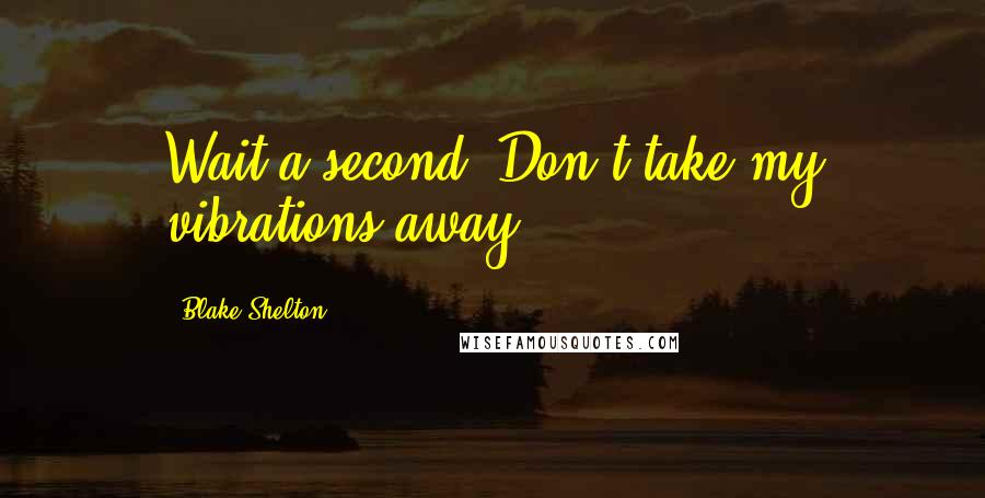 Blake Shelton Quotes: Wait a second. Don't take my vibrations away.