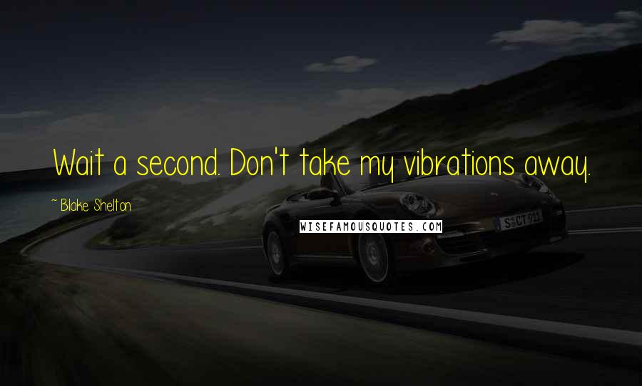 Blake Shelton Quotes: Wait a second. Don't take my vibrations away.