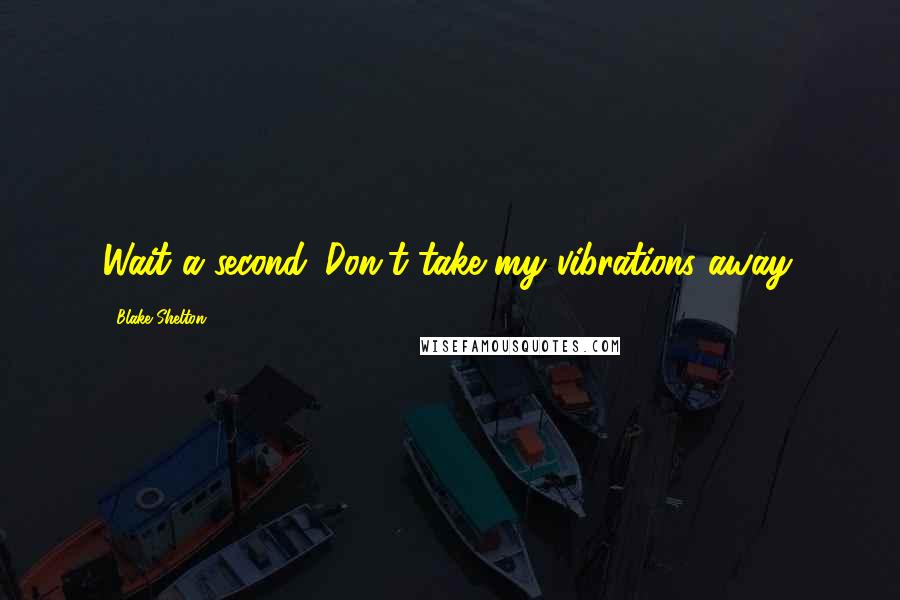 Blake Shelton Quotes: Wait a second. Don't take my vibrations away.