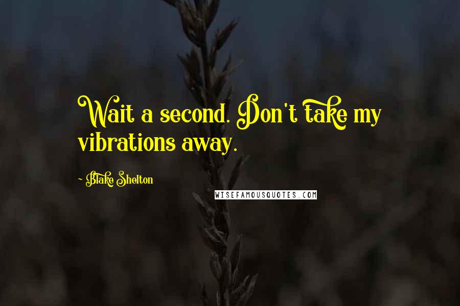Blake Shelton Quotes: Wait a second. Don't take my vibrations away.