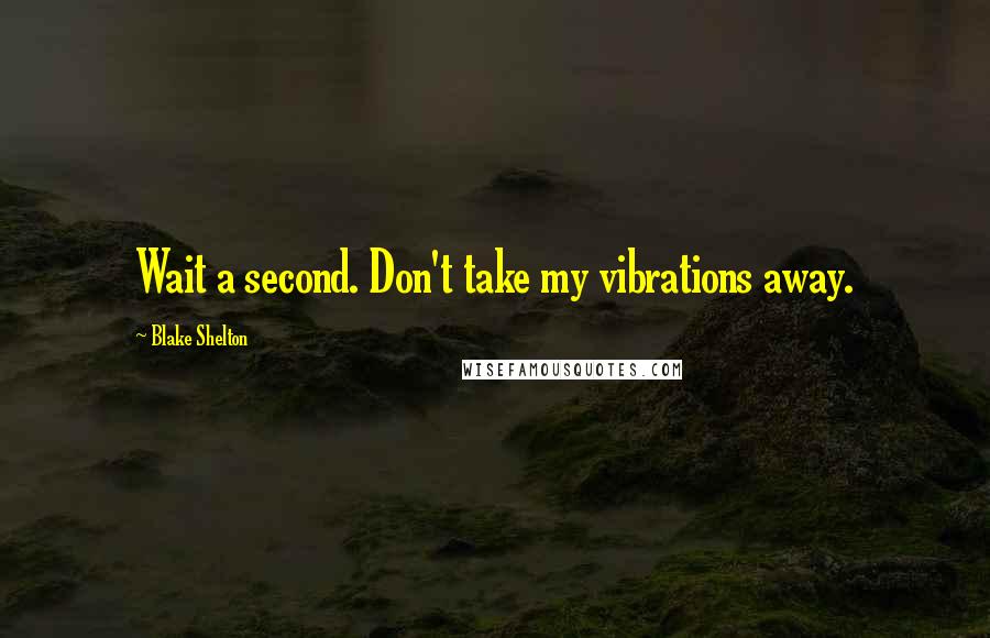 Blake Shelton Quotes: Wait a second. Don't take my vibrations away.