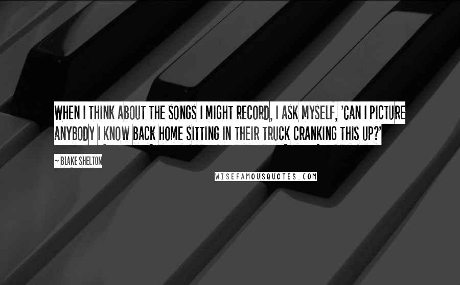 Blake Shelton Quotes: When I think about the songs I might record, I ask myself, 'Can I picture anybody I know back home sitting in their truck cranking this up?'