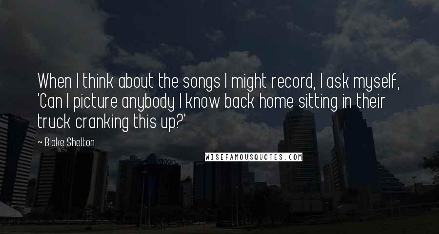 Blake Shelton Quotes: When I think about the songs I might record, I ask myself, 'Can I picture anybody I know back home sitting in their truck cranking this up?'