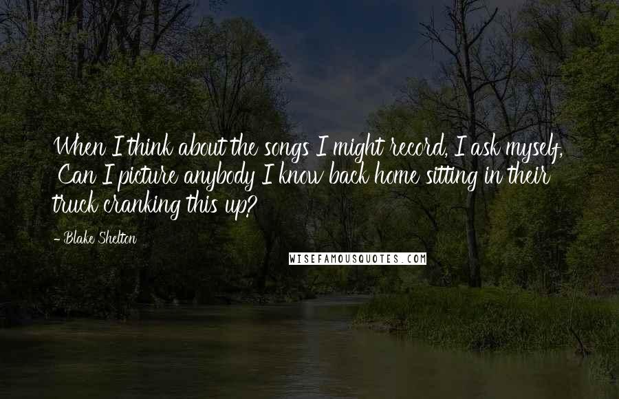 Blake Shelton Quotes: When I think about the songs I might record, I ask myself, 'Can I picture anybody I know back home sitting in their truck cranking this up?'