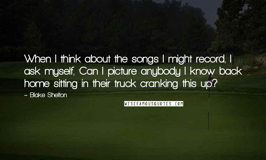 Blake Shelton Quotes: When I think about the songs I might record, I ask myself, 'Can I picture anybody I know back home sitting in their truck cranking this up?'