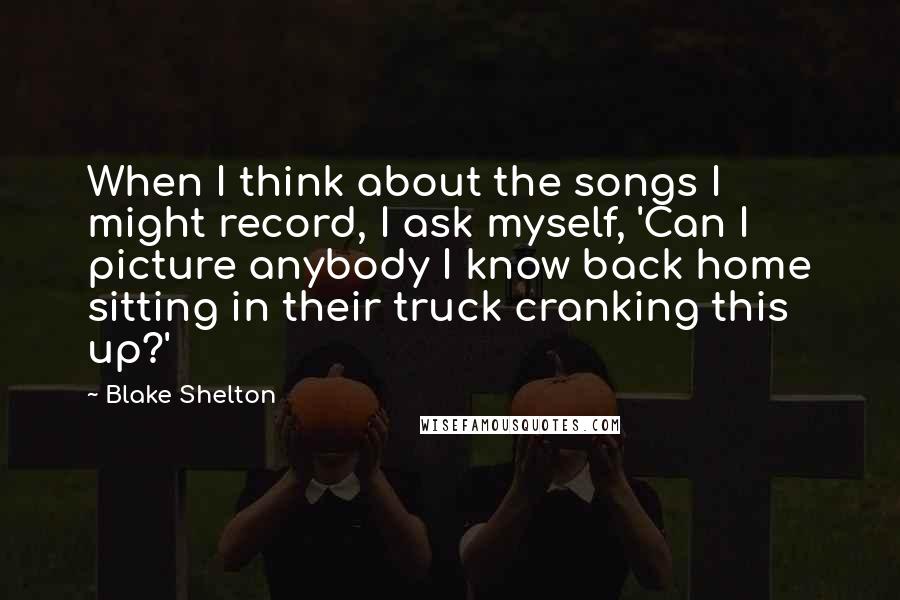 Blake Shelton Quotes: When I think about the songs I might record, I ask myself, 'Can I picture anybody I know back home sitting in their truck cranking this up?'