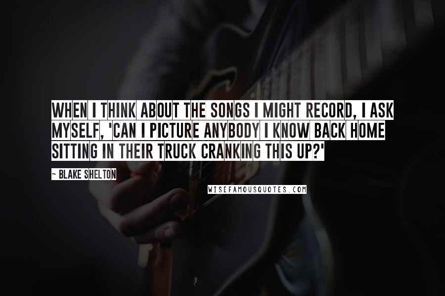 Blake Shelton Quotes: When I think about the songs I might record, I ask myself, 'Can I picture anybody I know back home sitting in their truck cranking this up?'