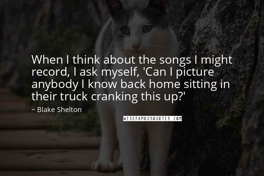 Blake Shelton Quotes: When I think about the songs I might record, I ask myself, 'Can I picture anybody I know back home sitting in their truck cranking this up?'