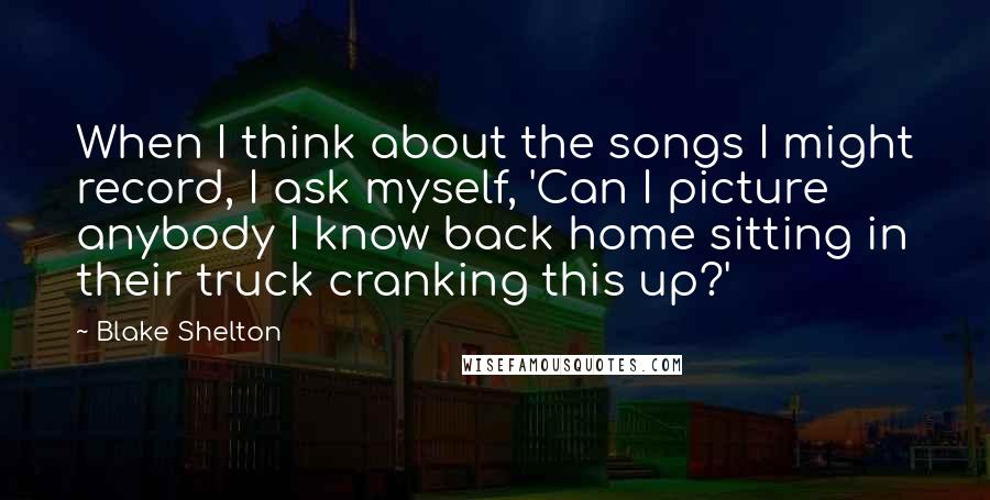 Blake Shelton Quotes: When I think about the songs I might record, I ask myself, 'Can I picture anybody I know back home sitting in their truck cranking this up?'