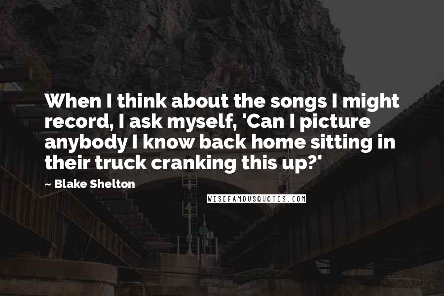 Blake Shelton Quotes: When I think about the songs I might record, I ask myself, 'Can I picture anybody I know back home sitting in their truck cranking this up?'