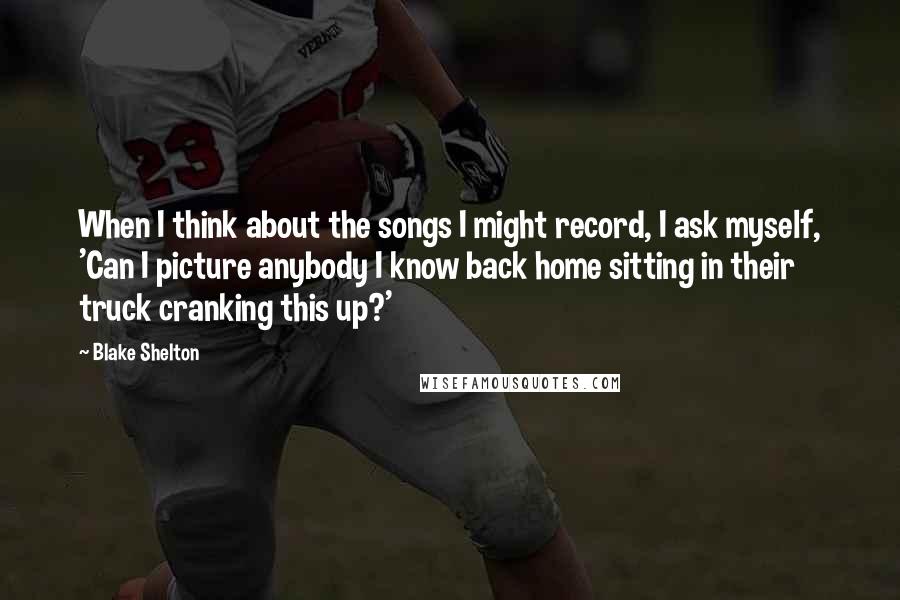 Blake Shelton Quotes: When I think about the songs I might record, I ask myself, 'Can I picture anybody I know back home sitting in their truck cranking this up?'