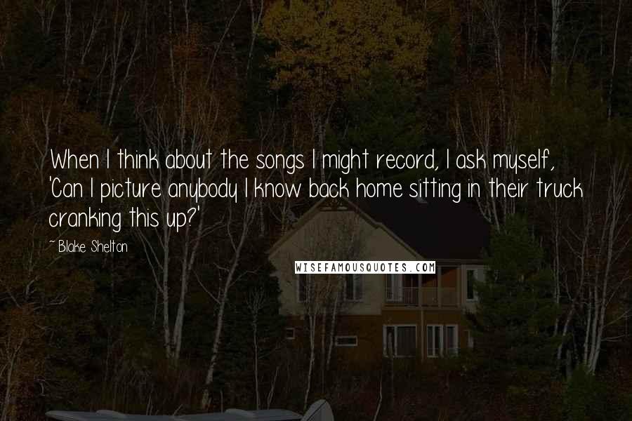 Blake Shelton Quotes: When I think about the songs I might record, I ask myself, 'Can I picture anybody I know back home sitting in their truck cranking this up?'