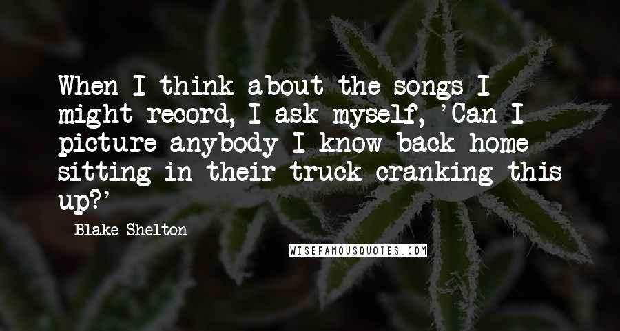 Blake Shelton Quotes: When I think about the songs I might record, I ask myself, 'Can I picture anybody I know back home sitting in their truck cranking this up?'