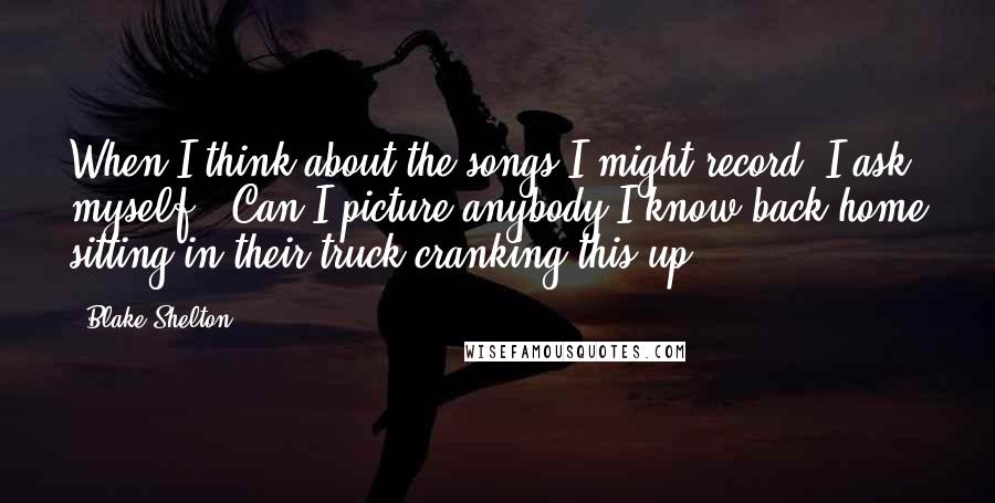 Blake Shelton Quotes: When I think about the songs I might record, I ask myself, 'Can I picture anybody I know back home sitting in their truck cranking this up?'