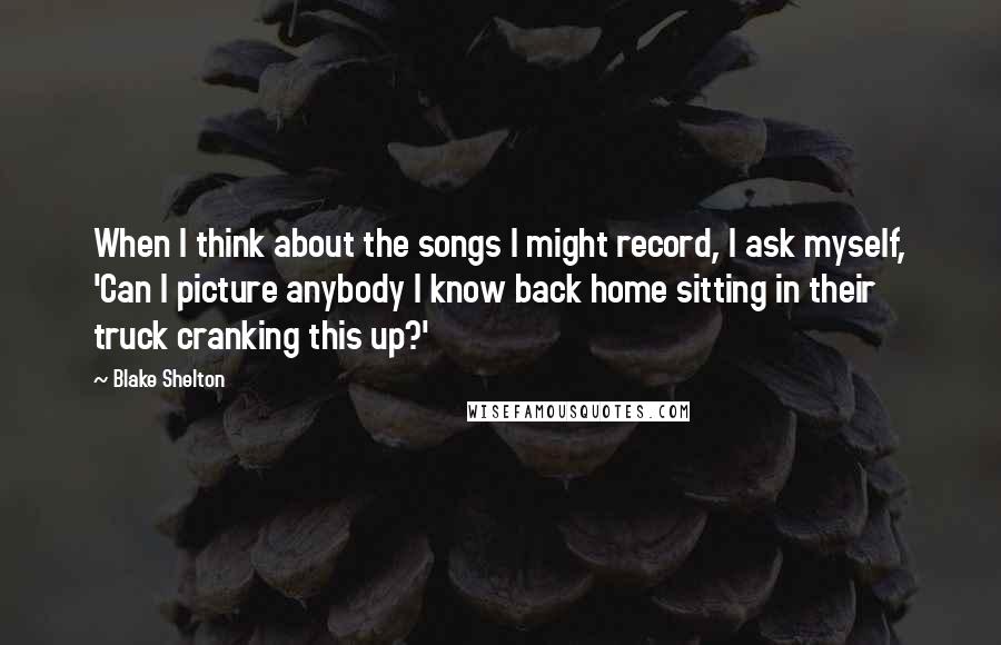 Blake Shelton Quotes: When I think about the songs I might record, I ask myself, 'Can I picture anybody I know back home sitting in their truck cranking this up?'