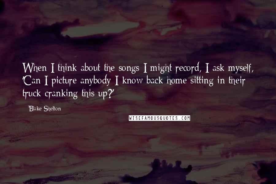 Blake Shelton Quotes: When I think about the songs I might record, I ask myself, 'Can I picture anybody I know back home sitting in their truck cranking this up?'