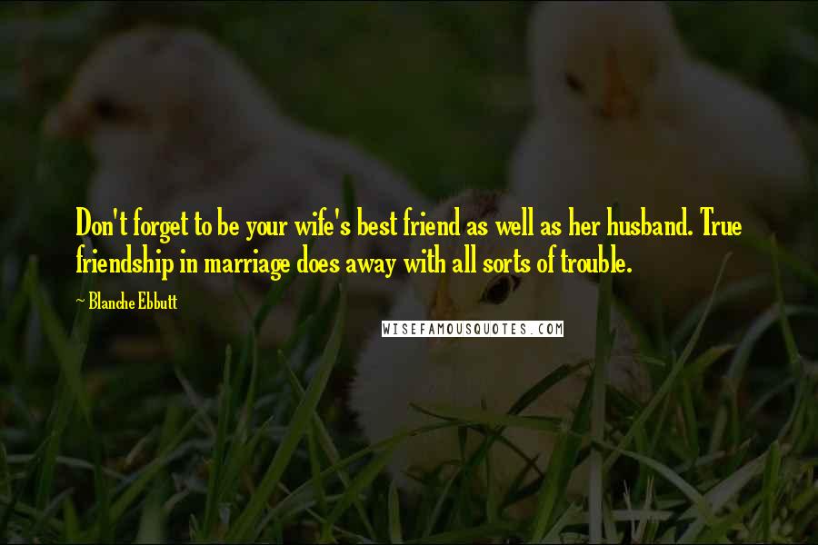 Blanche Ebbutt Quotes: Don't forget to be your wife's best friend as well as her husband. True friendship in marriage does away with all sorts of trouble.