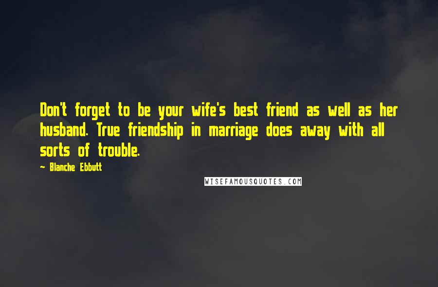 Blanche Ebbutt Quotes: Don't forget to be your wife's best friend as well as her husband. True friendship in marriage does away with all sorts of trouble.