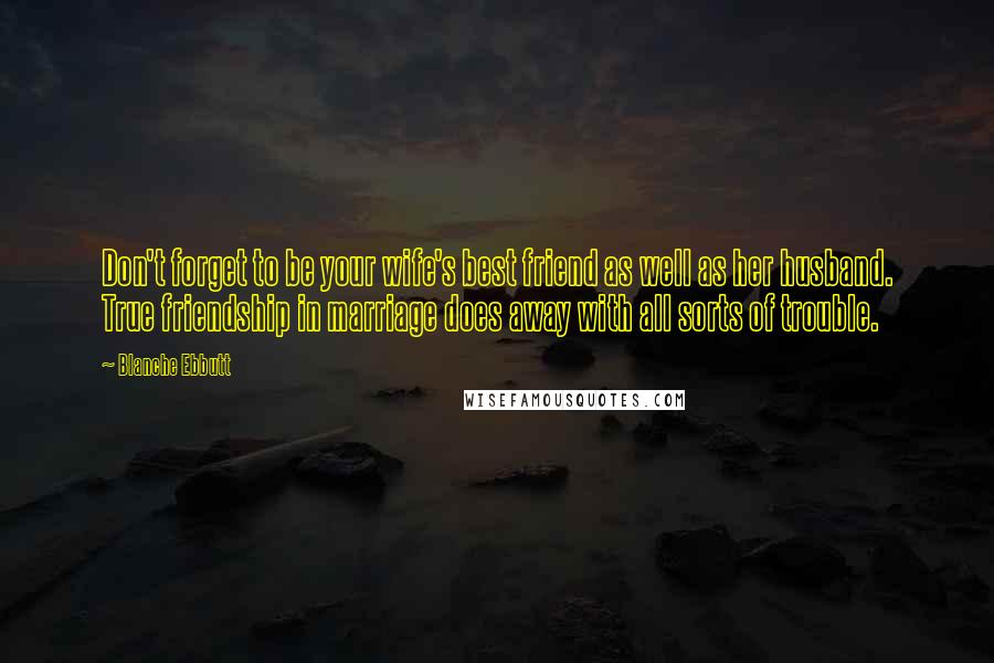 Blanche Ebbutt Quotes: Don't forget to be your wife's best friend as well as her husband. True friendship in marriage does away with all sorts of trouble.